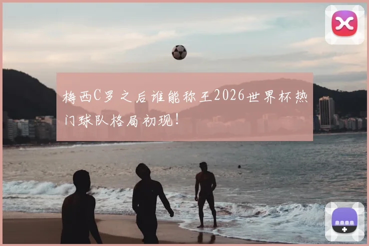 梅西C罗之后谁能称王2026世界杯热门球队格局初现!